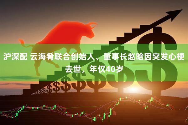 沪深配 云海肴联合创始人、董事长赵晗因突发心梗去世，年仅40岁