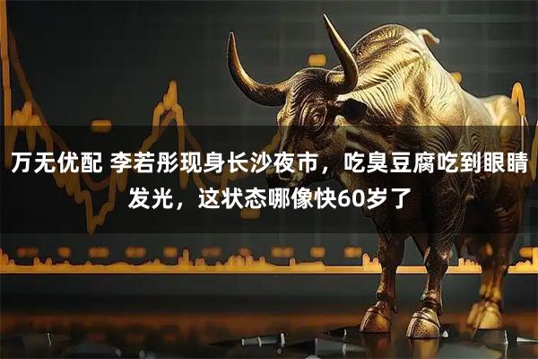 万无优配 李若彤现身长沙夜市，吃臭豆腐吃到眼睛发光，这状态哪像快60岁了