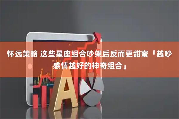 怀远策略 这些星座组合吵架后反而更甜蜜「越吵感情越好的神奇组合」