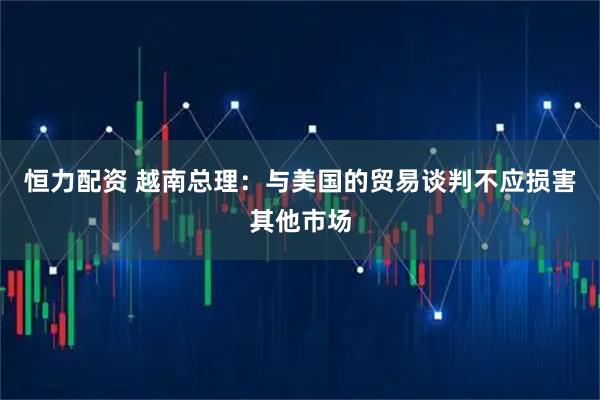 恒力配资 越南总理：与美国的贸易谈判不应损害其他市场