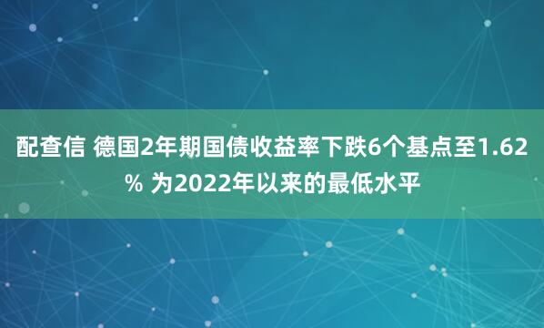 配查信 德国2年期国债收益率下跌6个基点至1.62% 为2022年以来的最低水平