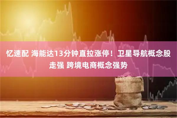 忆速配 海能达13分钟直拉涨停！卫星导航概念股走强 跨境电商概念强势