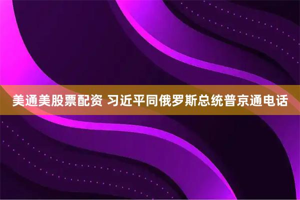美通美股票配资 习近平同俄罗斯总统普京通电话
