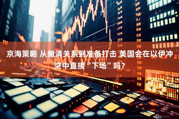 京海策略 从撇清关系到准备打击 美国会在以伊冲突中直接“下场”吗？