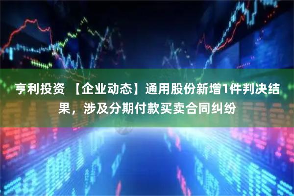 亨利投资 【企业动态】通用股份新增1件判决结果，涉及分期付款买卖合同纠纷