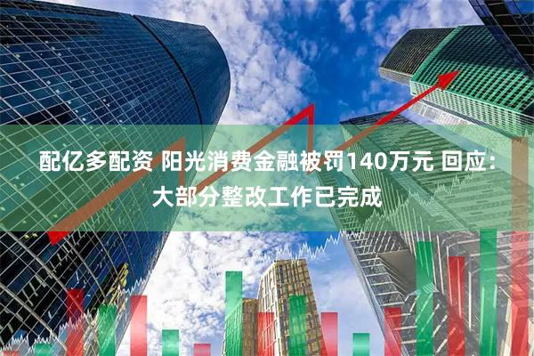 配亿多配资 阳光消费金融被罚140万元 回应：大部分整改工作已完成