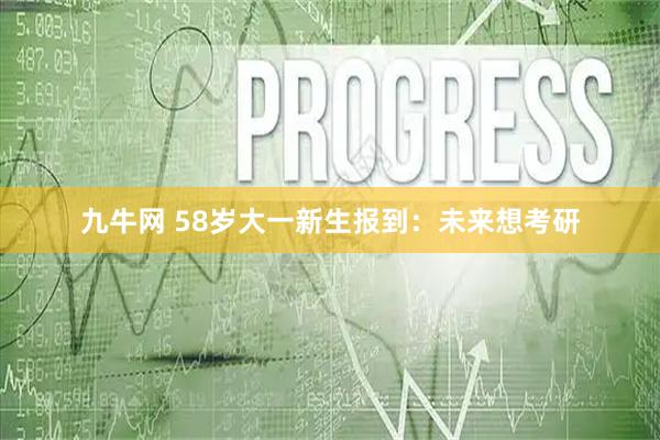 九牛网 58岁大一新生报到：未来想考研