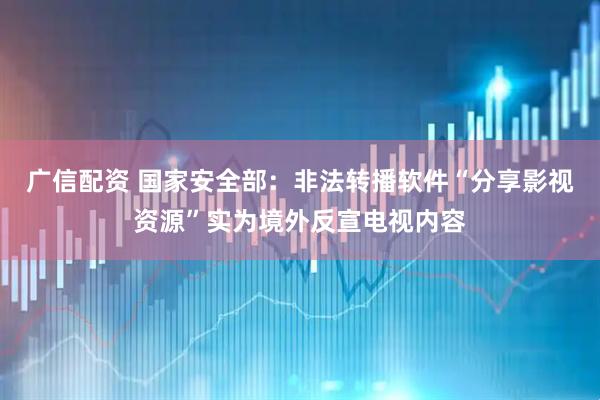 广信配资 国家安全部：非法转播软件“分享影视资源”实为境外反宣电视内容