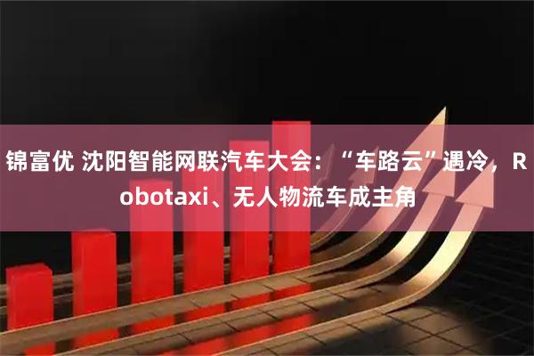 锦富优 沈阳智能网联汽车大会：“车路云”遇冷，Robotaxi、无人物流车成主角