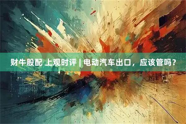 财牛股配 上观时评 | 电动汽车出口，应该管吗？