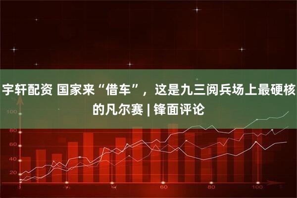 宇轩配资 国家来“借车”，这是九三阅兵场上最硬核的凡尔赛 | 锋面评论