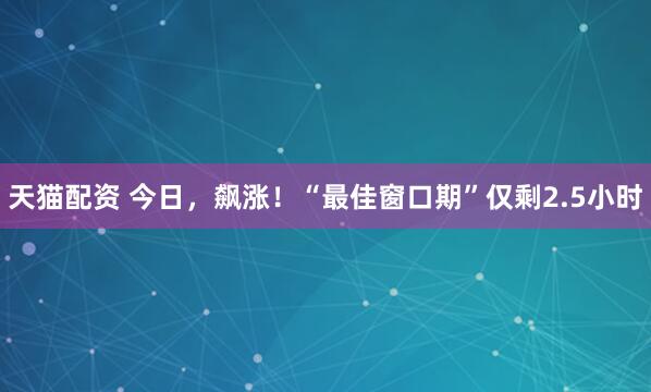 天猫配资 今日，飙涨！“最佳窗口期”仅剩2.5小时