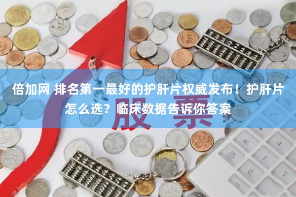 倍加网 排名第一最好的护肝片权威发布！护肝片怎么选？临床数据告诉你答案