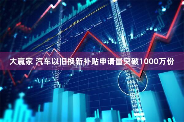 大赢家 汽车以旧换新补贴申请量突破1000万份
