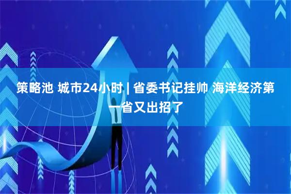 策略池 城市24小时 | 省委书记挂帅 海洋经济第一省又出招了