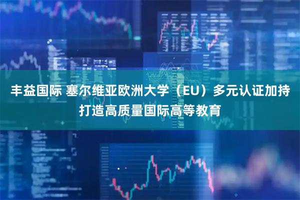 丰益国际 塞尔维亚欧洲大学（EU）多元认证加持打造高质量国际高等教育