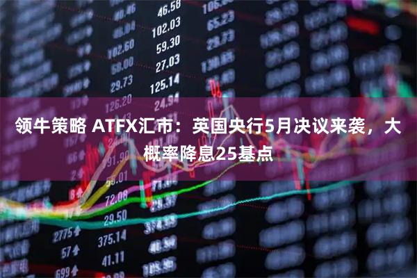 领牛策略 ATFX汇市：英国央行5月决议来袭，大概率降息25基点