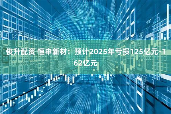 俊升配资 恒申新材：预计2025年亏损125亿元-162亿元