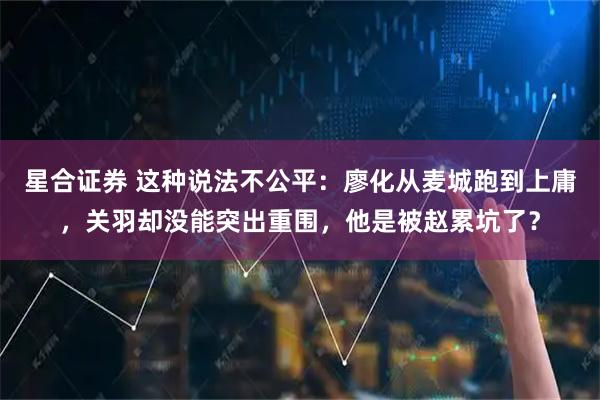 星合证券 这种说法不公平：廖化从麦城跑到上庸，关羽却没能突出重围，他是被赵累坑了？