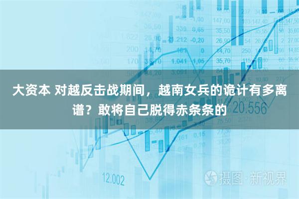 大资本 对越反击战期间,越南女兵的诡计有多离谱?敢将自己脱得赤条条的