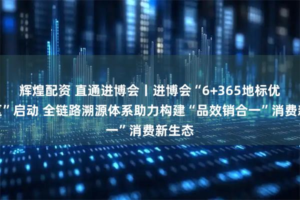 辉煌配资 直通进博会丨进博会“6+365地标优品专区”启动 全链路溯源体系助力构建“品效销合一”消费新生态