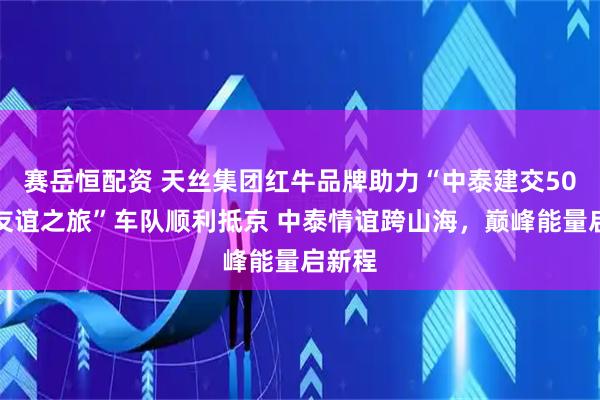 赛岳恒配资 天丝集团红牛品牌助力“中泰建交50周年友谊之旅”车队顺利抵京 中泰情谊跨山海,巅峰能量启新程