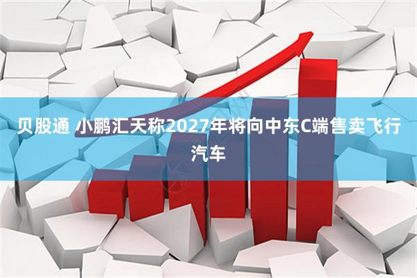 贝股通 小鹏汇天称2027年将向中东C端售卖飞行汽车