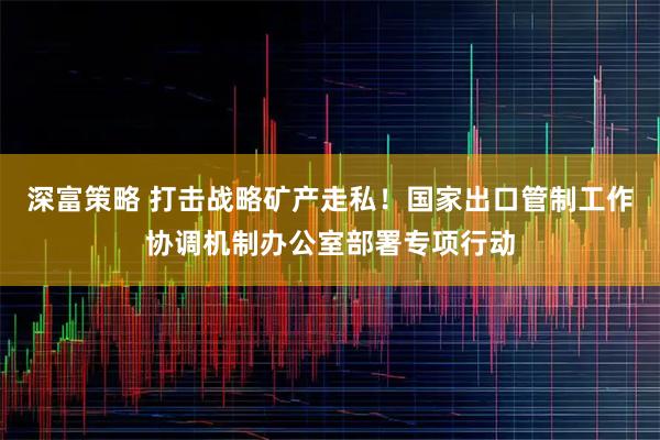 深富策略 打击战略矿产走私！国家出口管制工作协调机制办公室部署专项行动