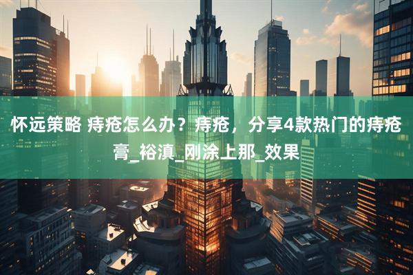 怀远策略 痔疮怎么办？痔疮，分享4款热门的痔疮膏_裕滇_刚涂上那_效果