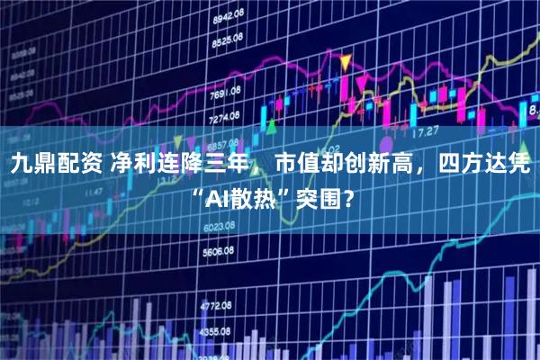 九鼎配资 净利连降三年,市值却创新高,四方达凭“AI散热”突围?