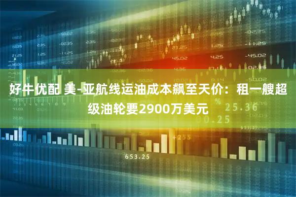 好牛优配 美-亚航线运油成本飙至天价:租一艘超级油轮要2900万美元