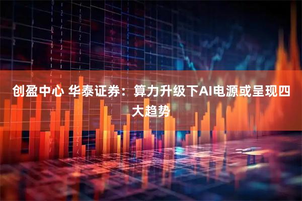 创盈中心 华泰证券：算力升级下AI电源或呈现四大趋势